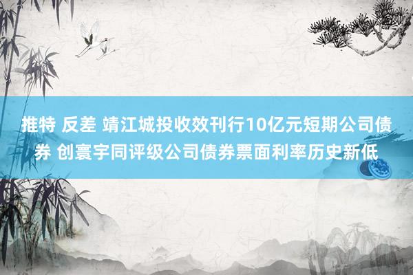 推特 反差 靖江城投收效刊行10亿元短期公司债券 创寰宇同评级公司债券票面利率历史新低