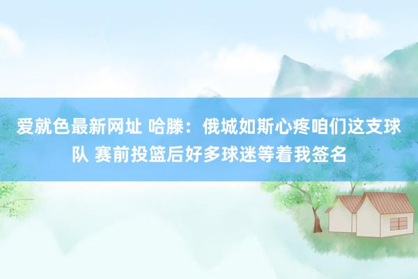 爱就色最新网址 哈滕：俄城如斯心疼咱们这支球队 赛前投篮后好多球迷等着我签名