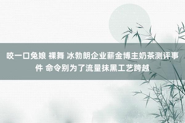 咬一口兔娘 裸舞 冰勃朗企业薪金博主奶茶测评事件 命令别为了流量抹黑工艺跨越