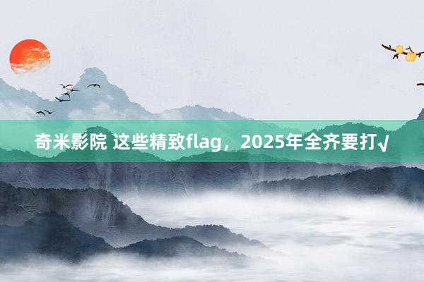 奇米影院 这些精致flag，2025年全齐要打√