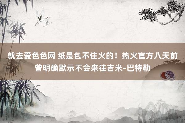 就去爱色色网 纸是包不住火的！热火官方八天前曾明确默示不会来往吉米-巴特勒