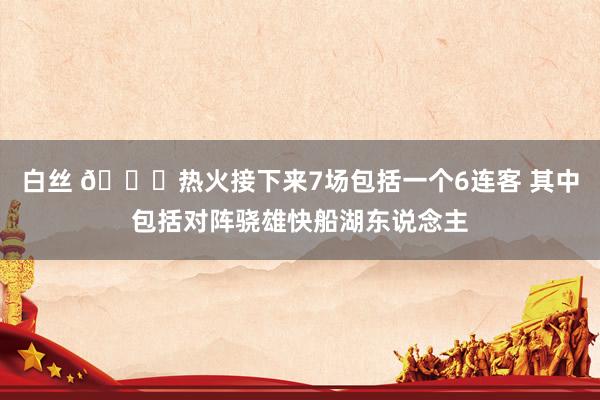 白丝 😑热火接下来7场包括一个6连客 其中包括对阵骁雄快船湖东说念主