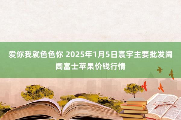 爱你我就色色你 2025年1月5日寰宇主要批发阛阓富士苹果价钱行情