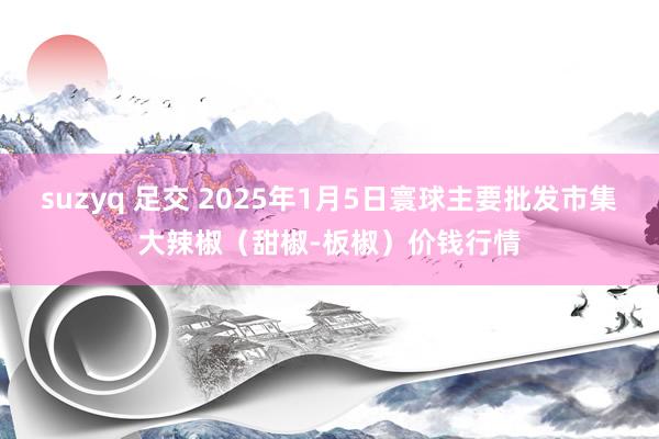 suzyq 足交 2025年1月5日寰球主要批发市集大辣椒（甜椒-板椒）价钱行情