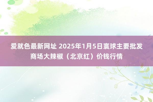 爱就色最新网址 2025年1月5日寰球主要批发商场大辣椒（北京红）价钱行情