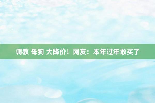 调教 母狗 大降价！网友：本年过年敢买了