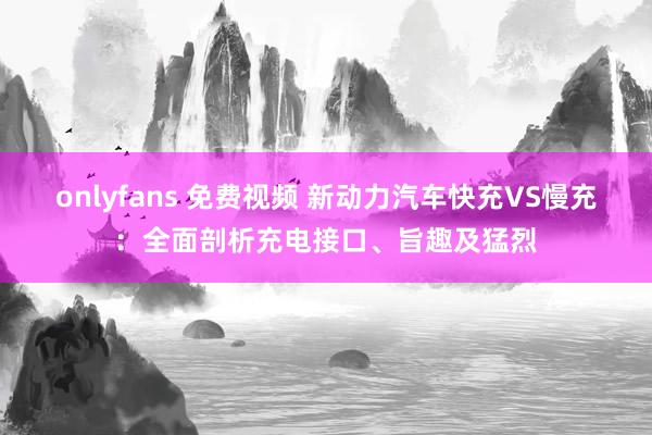 onlyfans 免费视频 新动力汽车快充VS慢充：全面剖析充电接口、旨趣及猛烈