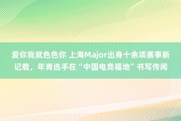 爱你我就色色你 上海Major出身十余项赛事新记载，年青选手在“中国电竞福地”书写传闻