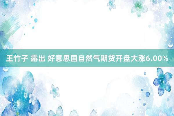 王竹子 露出 好意思国自然气期货开盘大涨6.00%