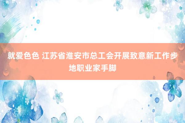 就爱色色 江苏省淮安市总工会开展致意新工作步地职业家手脚