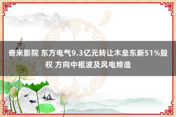 奇米影院 东方电气9.3亿元转让木垒东新51%股权 方向中枢波及风电缔造