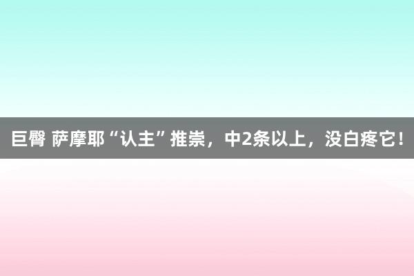 巨臀 萨摩耶“认主”推崇，中2条以上，没白疼它！