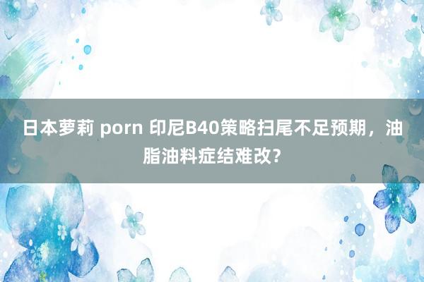 日本萝莉 porn 印尼B40策略扫尾不足预期，油脂油料症结难改？