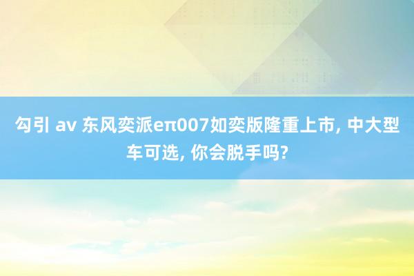 勾引 av 东风奕派eπ007如奕版隆重上市， 中大型车可选， 你会脱手吗?