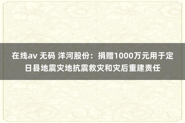 在线av 无码 洋河股份：捐赠1000万元用于定日县地震灾地抗震救灾和灾后重建责任