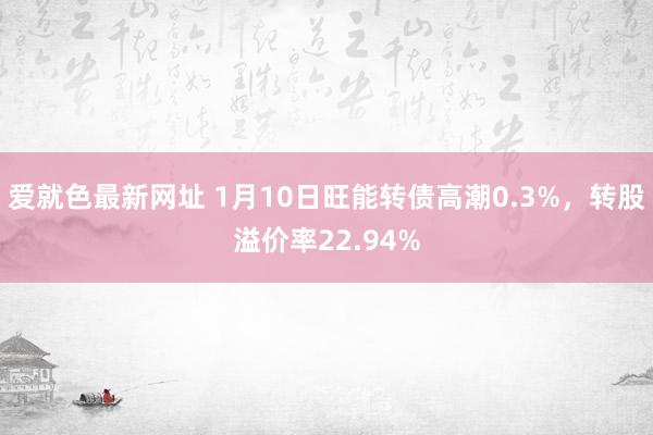 爱就色最新网址 1月10日旺能转债高潮0.3%，转股溢价率22.94%