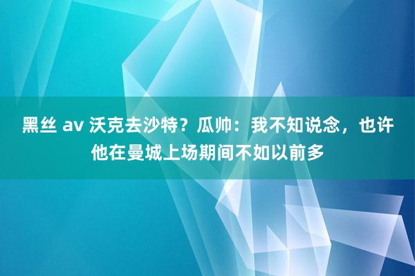 黑丝 av 沃克去沙特？瓜帅：我不知说念，也许他在曼城上场期间不如以前多