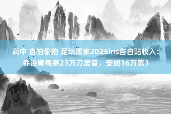 高中 自拍偷拍 足坛浑家2025ins告白贴收入：乔治娜每条23万刀居首，安妞16万第3