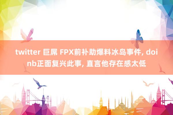 twitter 巨屌 FPX前补助爆料冰岛事件， doinb正面复兴此事， 直言他存在感太低