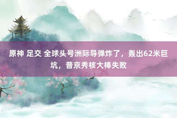 原神 足交 全球头号洲际导弹炸了，轰出62米巨坑，普京秀核大棒失败