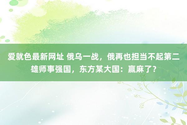 爱就色最新网址 俄乌一战，俄再也担当不起第二雄师事强国，东方某大国：赢麻了？