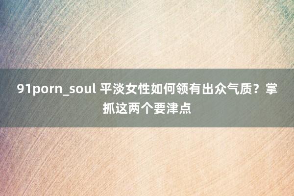 91porn_soul 平淡女性如何领有出众气质？掌抓这两个要津点