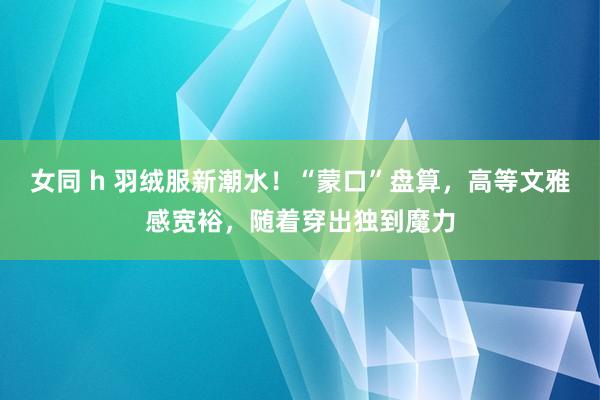 女同 h 羽绒服新潮水！“蒙口”盘算，高等文雅感宽裕，随着穿出独到魔力