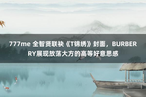 777me 全智贤联袂《T锦绣》封面，BURBERRY展现放荡大方的高等好意思感