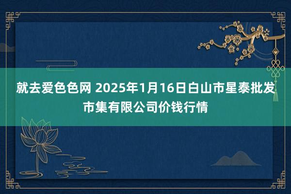 就去爱色色网 2025年1月16日白山市星泰批发市集有限公司价钱行情