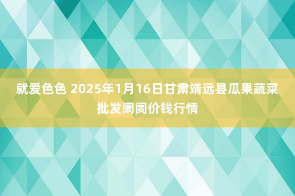 就爱色色 2025年1月16日甘肃靖远县瓜果蔬菜批发阛阓价钱行情