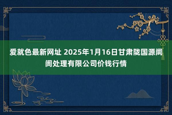 爱就色最新网址 2025年1月16日甘肃陇国源阛阓处理有限公司价钱行情