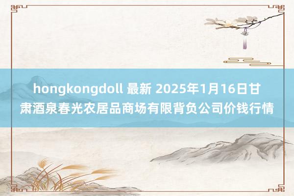 hongkongdoll 最新 2025年1月16日甘肃酒泉春光农居品商场有限背负公司价钱行情