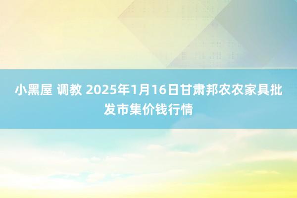 小黑屋 调教 2025年1月16日甘肃邦农农家具批发市集价钱行情