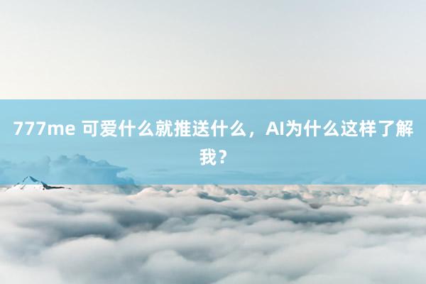 777me 可爱什么就推送什么，AI为什么这样了解我？